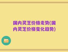 国内灵芝价格走势(国内灵芝价格变化趋势)