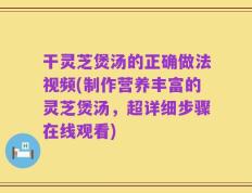 干灵芝煲汤的正确做法视频(制作营养丰富的灵芝煲汤，超详细步骤在线观看)