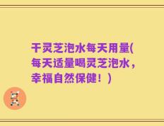 干灵芝泡水每天用量(每天适量喝灵芝泡水，幸福自然保健！)