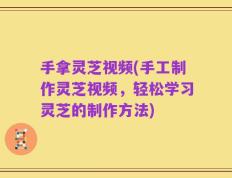 手拿灵芝视频(手工制作灵芝视频，轻松学习灵芝的制作方法)