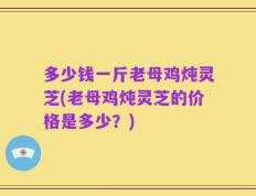 多少钱一斤老母鸡炖灵芝(老母鸡炖灵芝的价格是多少？)