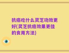 抗癌吃什么灵芝功效更好(灵芝抗癌效果更佳的食用方法)