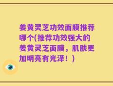 姜黄灵芝功效面膜推荐哪个(推荐功效强大的姜黄灵芝面膜，肌肤更加明亮有光泽！)