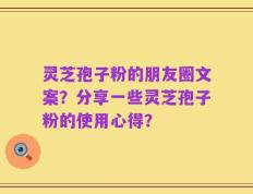 灵芝孢子粉的朋友圈文案？分享一些灵芝孢子粉的使用心得？