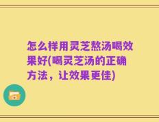 怎么样用灵芝熬汤喝效果好(喝灵芝汤的正确方法，让效果更佳)