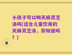 小孩子可以喝天麻灵芝汤吗(适合儿童饮用的天麻灵芝汤，你知道吗？)
