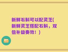 新鲜石斛可以配灵芝(新鲜灵芝搭配石斛，双倍补益奏效！)