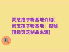 灵芝孢子粉基地介绍(灵芝孢子粉基地：探秘顶级灵芝制品来源)