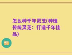 怎么种千年灵芝(种植传统灵芝：打造千年佳品)