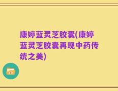 康婷蓝灵芝胶囊(康婷蓝灵芝胶囊再现中药传统之美)