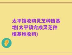 太平镇收购灵芝种植基地(太平镇完成灵芝种植基地收购)