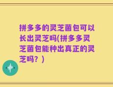 拼多多的灵芝菌包可以长出灵芝吗(拼多多灵芝菌包能种出真正的灵芝吗？)