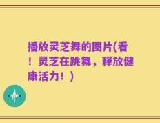 播放灵芝舞的图片(看！灵芝在跳舞，释放健康活力！)