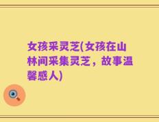 女孩采灵芝(女孩在山林间采集灵芝，故事温馨感人)