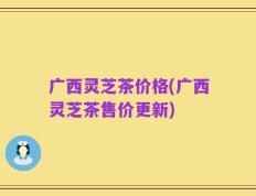 广西灵芝茶价格(广西灵芝茶售价更新)