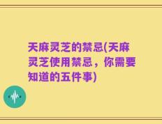 天麻灵芝的禁忌(天麻灵芝使用禁忌，你需要知道的五件事)