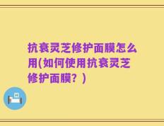 抗衰灵芝修护面膜怎么用(如何使用抗衰灵芝修护面膜？)
