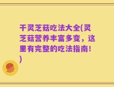干灵芝菇吃法大全(灵芝菇营养丰富多变，这里有完整的吃法指南！)