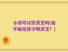 小孩可以饮灵芝吗(能不能给孩子喝灵芝？)