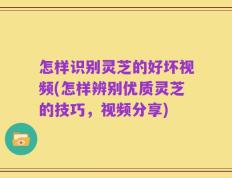 怎样识别灵芝的好坏视频(怎样辨别优质灵芝的技巧，视频分享)