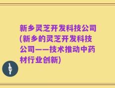 新乡灵芝开发科技公司(新乡的灵芝开发科技公司——技术推动中药材行业创新)