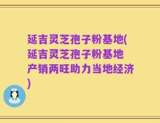 延吉灵芝孢子粉基地(延吉灵芝孢子粉基地 产销两旺助力当地经济)