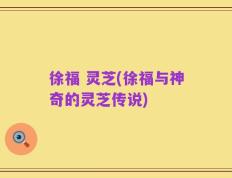 徐福 灵芝(徐福与神奇的灵芝传说)