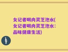 女记者喝肉灵芝泡水(女记者喝肉灵芝泡水：品味健康生活)