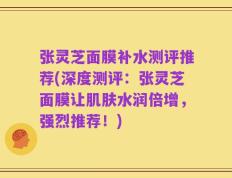 张灵芝面膜补水测评推荐(深度测评：张灵芝面膜让肌肤水润倍增，强烈推荐！)