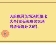 天麻跟灵芝炖汤的做法大全(享受天麻灵芝汤的清香滋补之旅)