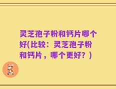 灵芝孢子粉和钙片哪个好(比较：灵芝孢子粉和钙片，哪个更好？)