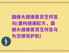 国健大健康黑灵芝何首乌(重构健康配方，国健大健康黑灵芝何首乌为您保驾护航)