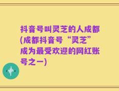 抖音号叫灵芝的人成都(成都抖音号“灵芝”成为最受欢迎的网红账号之一)