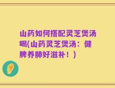 山药如何搭配灵芝煲汤喝(山药灵芝煲汤：健脾养肺好滋补！)