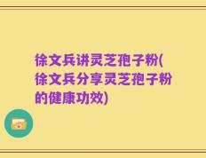 徐文兵讲灵芝孢子粉(徐文兵分享灵芝孢子粉的健康功效)