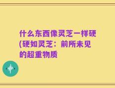 什么东西像灵芝一样硬(硬如灵芝：前所未见的超重物质