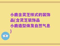 小鹿含灵芝样式的装饰品(含灵芝装饰品  小鹿造型焕发自然气息)