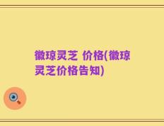 徽琼灵芝 价格(徽琼灵芝价格告知)