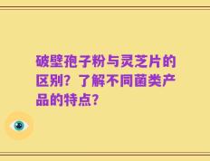 破壁孢子粉与灵芝片的区别？了解不同菌类产品的特点？