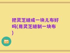 把灵芝缝成一块儿布好吗(用灵芝缝制一块布)