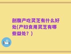 剖腹产吃灵芝有什么好处(产妇食用灵芝有哪些益处？)