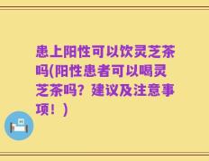 患上阳性可以饮灵芝茶吗(阳性患者可以喝灵芝茶吗？建议及注意事项！)
