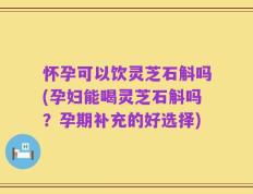 怀孕可以饮灵芝石斛吗(孕妇能喝灵芝石斛吗？孕期补充的好选择)