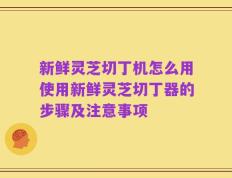 新鲜灵芝切丁机怎么用使用新鲜灵芝切丁器的步骤及注意事项