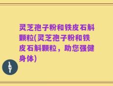 灵芝孢子粉和铁皮石斛颗粒(灵芝孢子粉和铁皮石斛颗粒，助您强健身体)