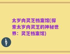 太岁肉灵芝档案馆(探索太岁肉灵芝的神秘世界：灵芝档案馆)