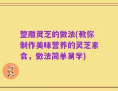 整雕灵芝的做法(教你制作美味营养的灵芝素食，做法简单易学)
