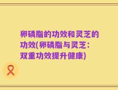 卵磷脂的功效和灵芝的功效(卵磷脂与灵芝：双重功效提升健康)