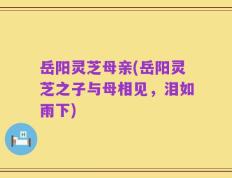 岳阳灵芝母亲(岳阳灵芝之子与母相见，泪如雨下)