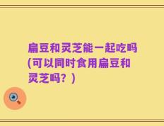 扁豆和灵芝能一起吃吗(可以同时食用扁豆和灵芝吗？)